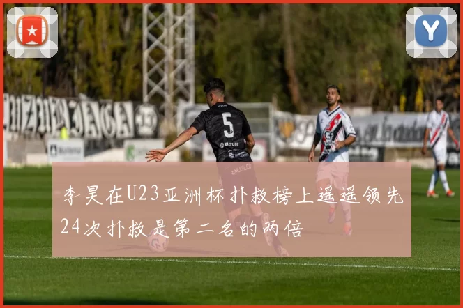 李昊在U23亚洲杯扑救榜上遥遥领先24次扑救是第二名的两倍
