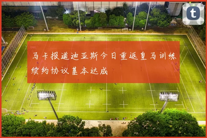 马卡报道迪亚斯今日重返皇马训练续约协议基本达成