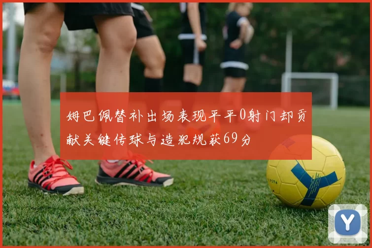 姆巴佩替补出场表现平平0射门却贡献关键传球与造犯规获69分