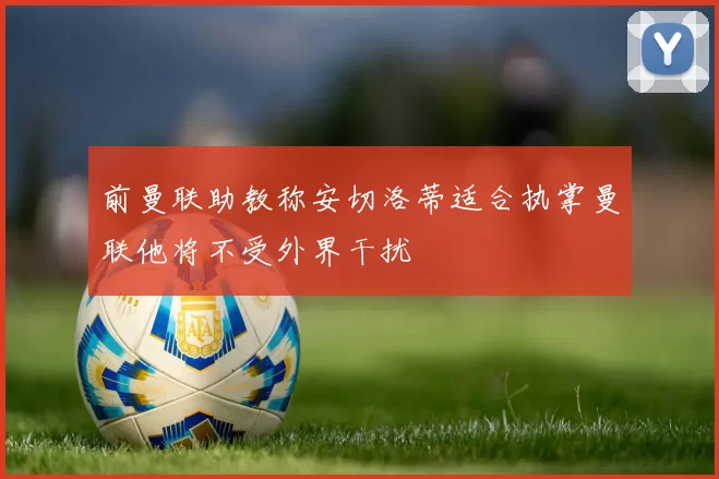 前曼联助教称安切洛蒂适合执掌曼联他将不受外界干扰