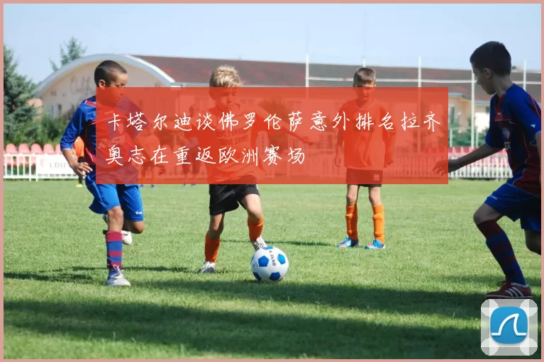 卡塔尔迪谈佛罗伦萨意外排名拉齐奥志在重返欧洲赛场