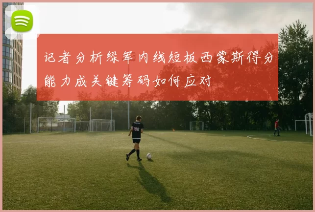 记者分析绿军内线短板西蒙斯得分能力成关键筹码如何应对